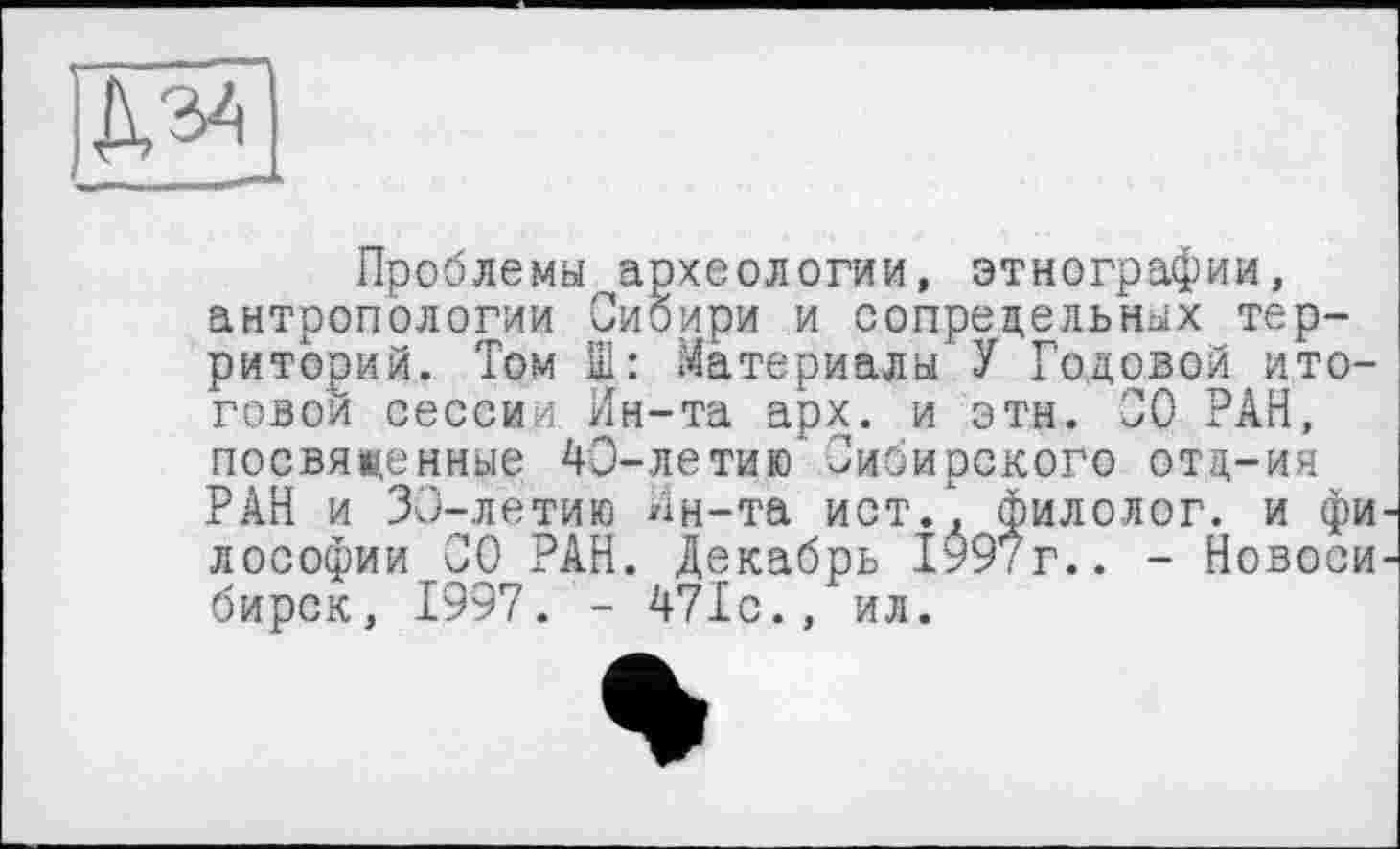 ﻿Проблемы археологии, этнографии, антропологии Сибири и сопредельных территорий. Том Ш: Материалы У Годовой итоговой сессии Ин-та арх. и этн. 00 РАН, посвященные 40-летию Сибирского отц-ия РАН и 30-летию Ин-та ист/, филолог, и фи лософии СО РАН. Декабрь 1997г.. - Новоси бирок, 1997. - 471с., ил.